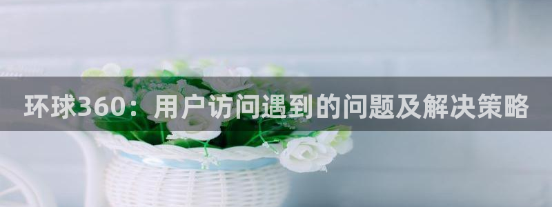 永盈welcome4：环球360：用户访问遇到的问题及解决策略